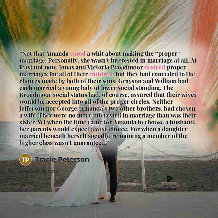 “Not that Amanda cared a whit about making the “proper” marriage. Personally, she wasn’t interested in marriage at all. At least not now. Jonas and Victoria Broadmoor desired proper marriages for all of their children, but they had conceded to the choices made by both of their sons. Grayson and…” quote by Tracie Peterson