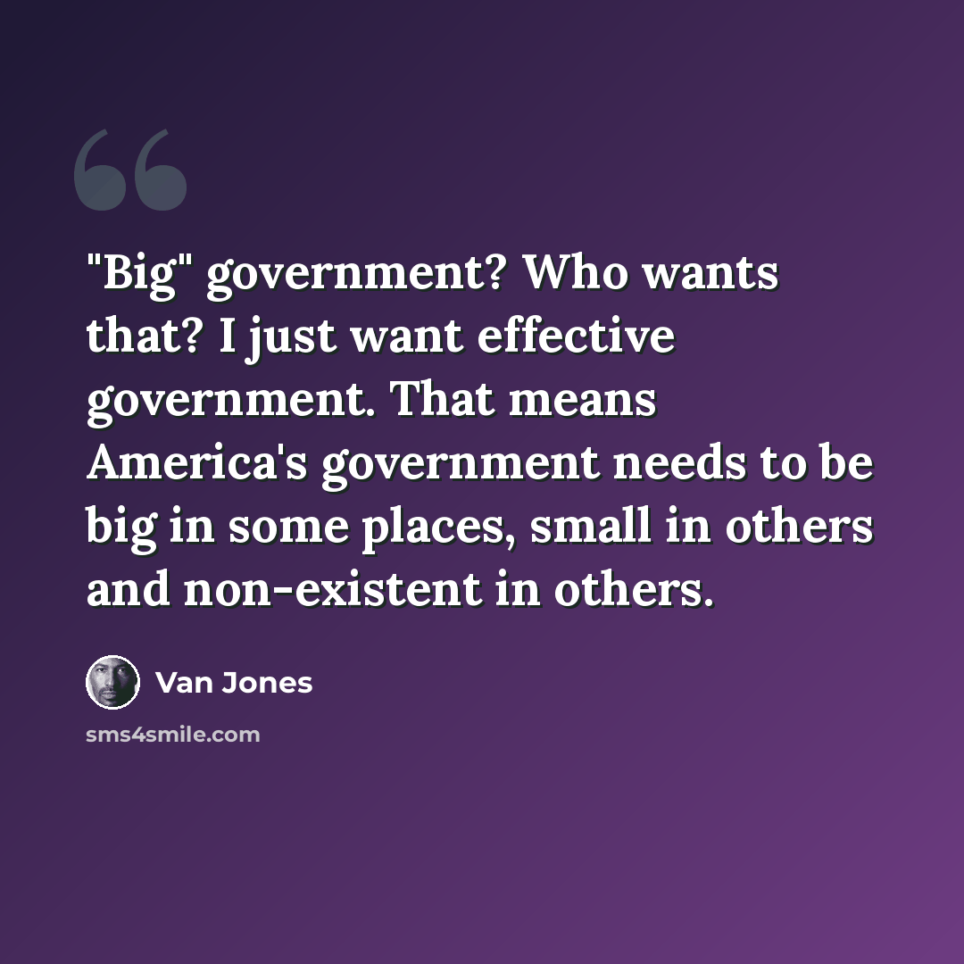 “"Big" government? Who wants that? I just want effective government. That means America's government needs to be big in some places, small in others and non-existent in others.” quote by Van Jones