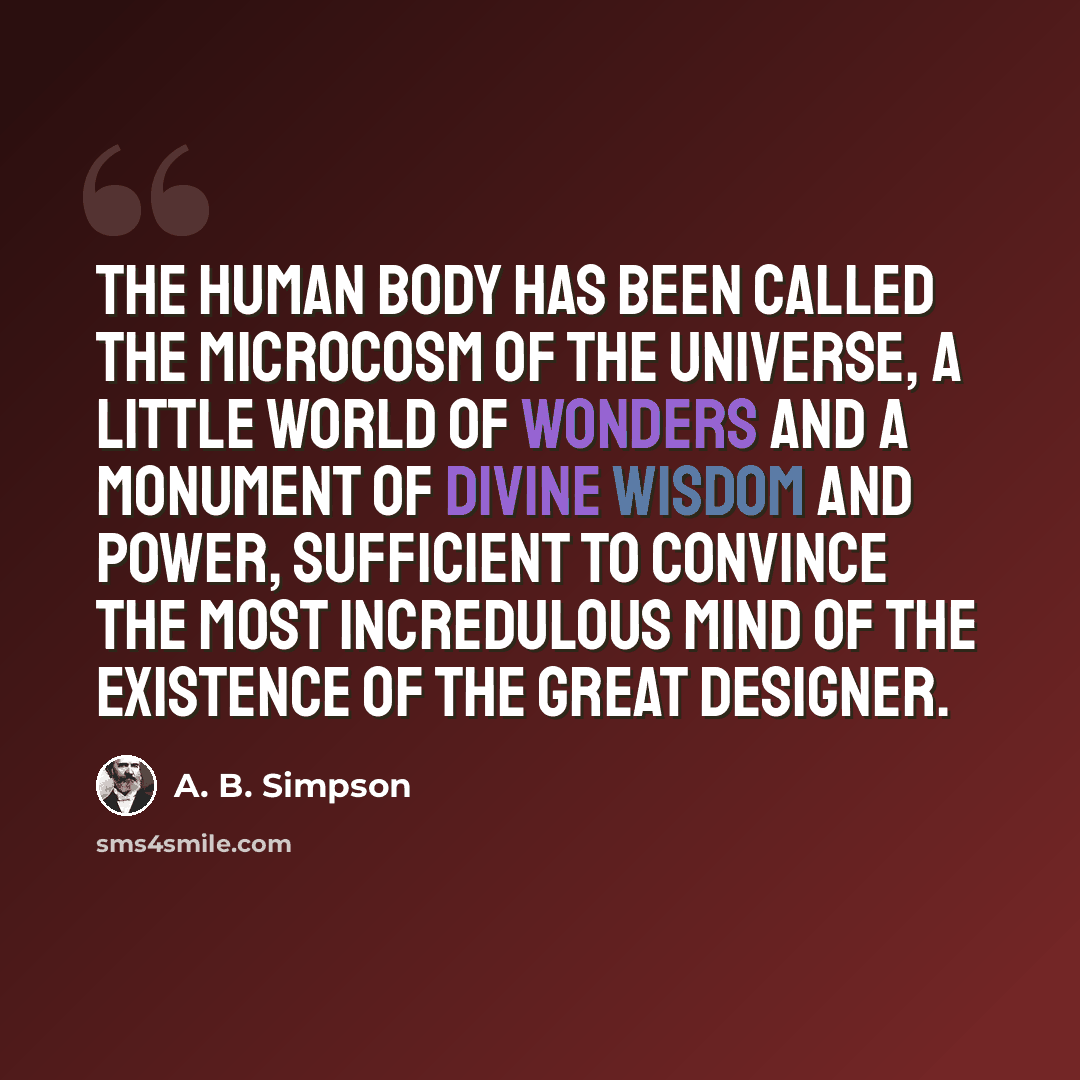 “The human body has been called the microcosm of the universe, a little world of wonders and a monument of divine wisdom and power, sufficient to convince the most incredulous mind of the existence of the Great Designer.” quote by A. B. Simpson