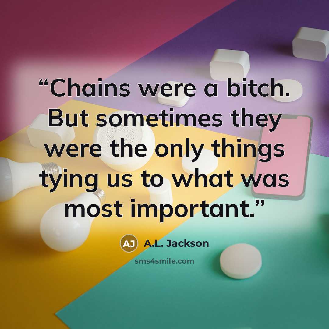 “Chains were a bitch. But sometimes they were the only things tying us to what was most important.” quote by A.L. Jackson
