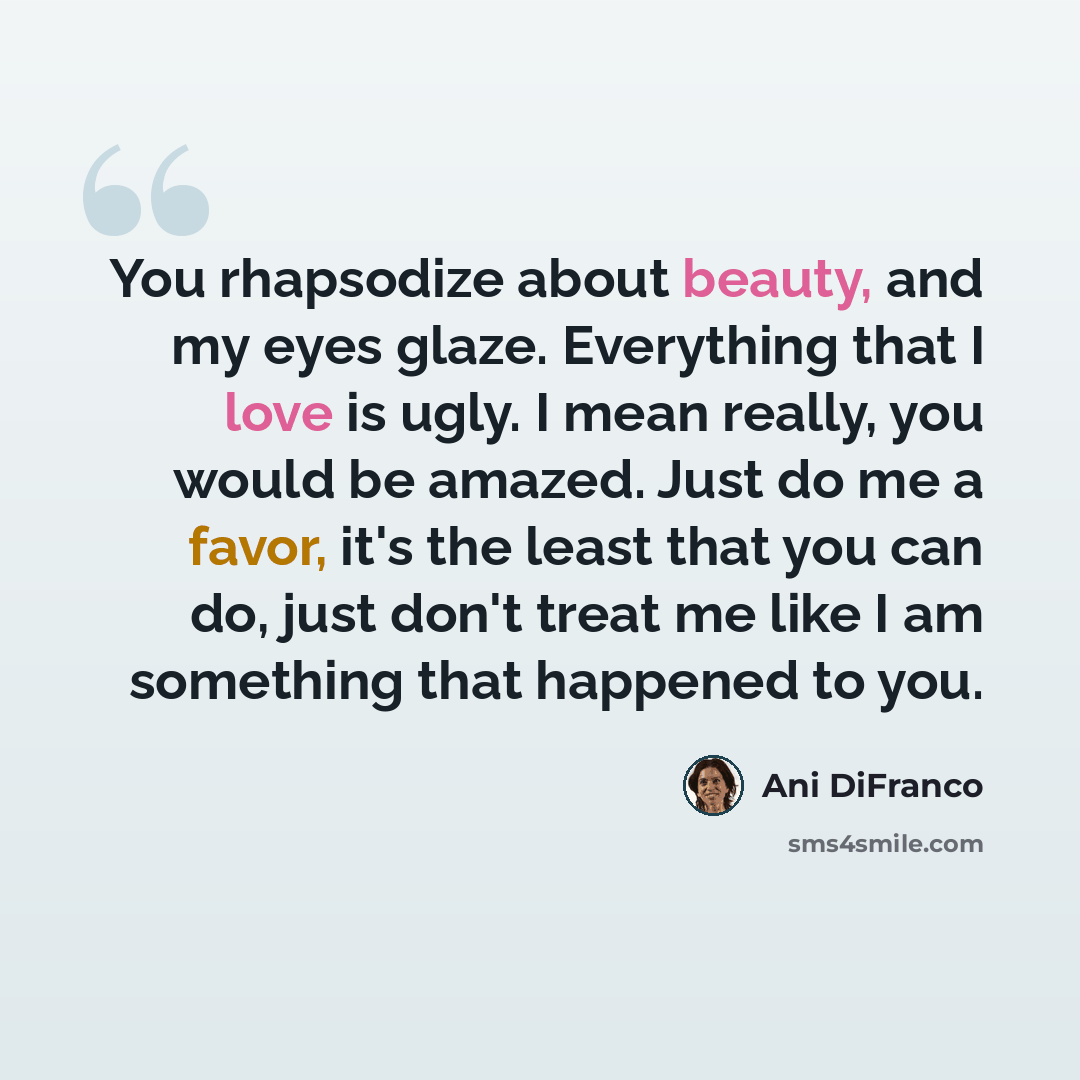 “You rhapsodize about beauty, and my eyes glaze. Everything that I love is ugly. I mean really, you would be amazed. Just do me a favor, it's the least that you can do, just don't treat me like I am something that happened to you.” quote by Ani DiFranco