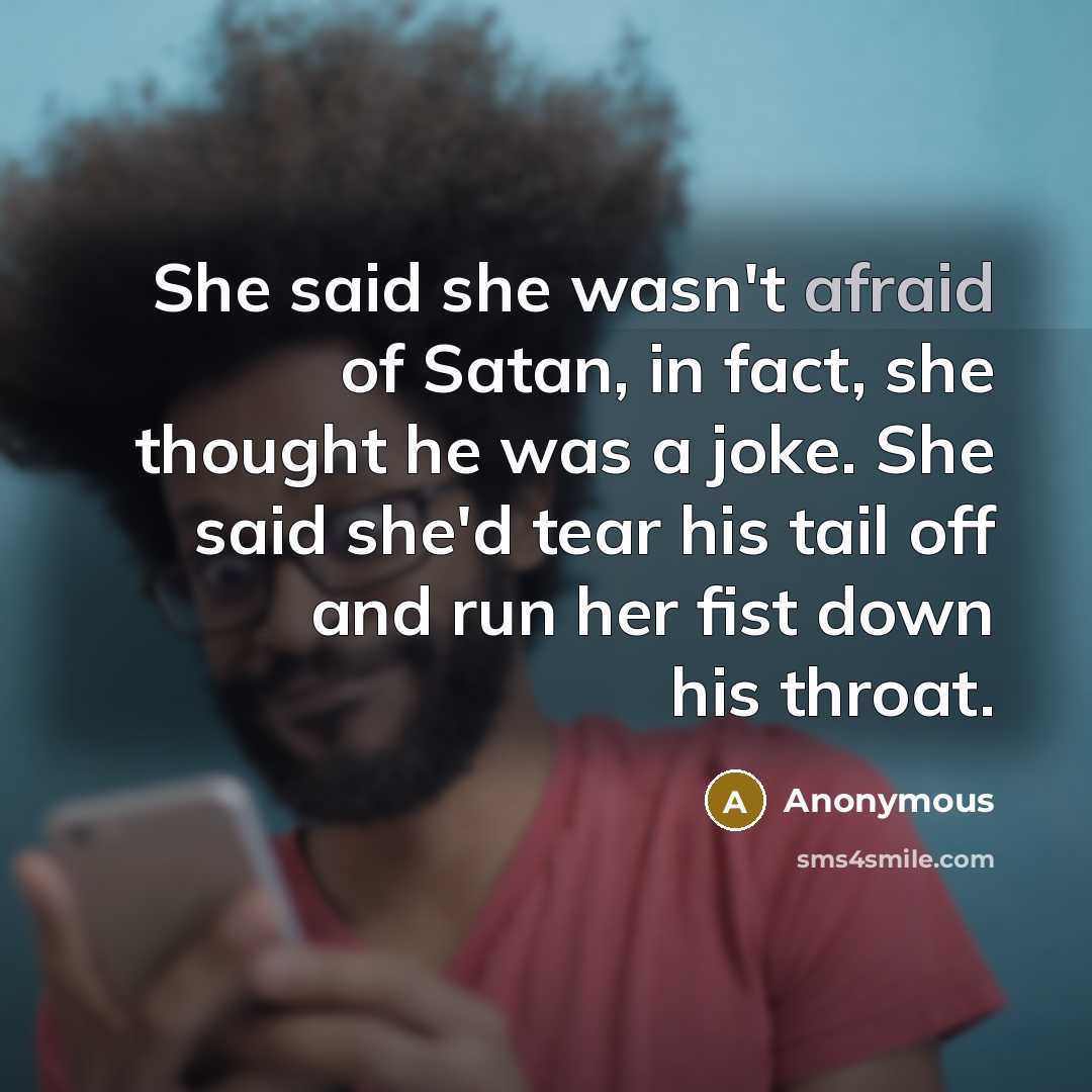 “She said she wasn't afraid of Satan, in fact, she thought he was a joke. She said she'd tear his tail off and run her fist down his throat.” quote by Anonymous