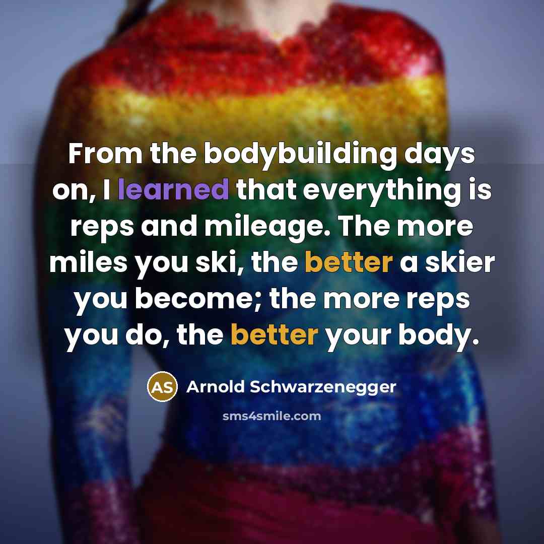 “From the bodybuilding days on, I learned that everything is reps and mileage. The more miles you ski, the better a skier you become; the more reps you do, the better your body.” quote by Arnold Schwarzenegger