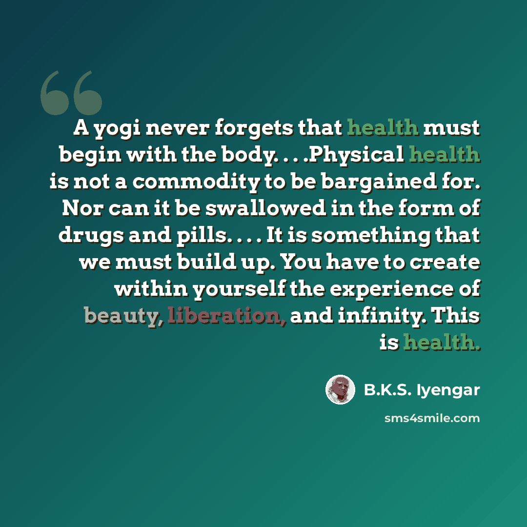 “A yogi never forgets that health must begin with the body. . . .Physical health is not a commodity to be bargained for. Nor can it be swallowed in the form of drugs and pills. . . . It is something that we must build up. You have to create within yourself the experience of beauty, liberation, and…” quote by B.K.S. Iyengar