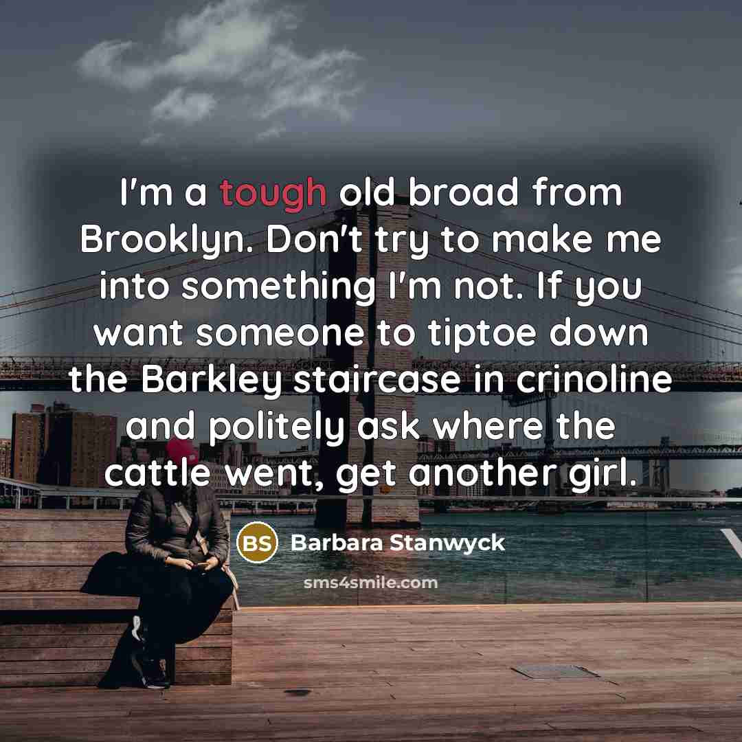 “I'm a tough old broad from Brooklyn. Don't try to make me into something I'm not. If you want someone to tiptoe down the Barkley staircase in crinoline and politely ask where the cattle went, get another girl.” quote by Barbara Stanwyck