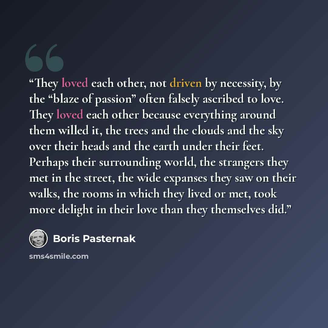 “They loved each other, not driven by necessity, by the “blaze of passion” often falsely ascribed to love. They loved each other because everything around them willed it, the trees and the clouds and the sky over their heads and the earth under their feet. Perhaps their surrounding world, the…” quote by Boris Pasternak