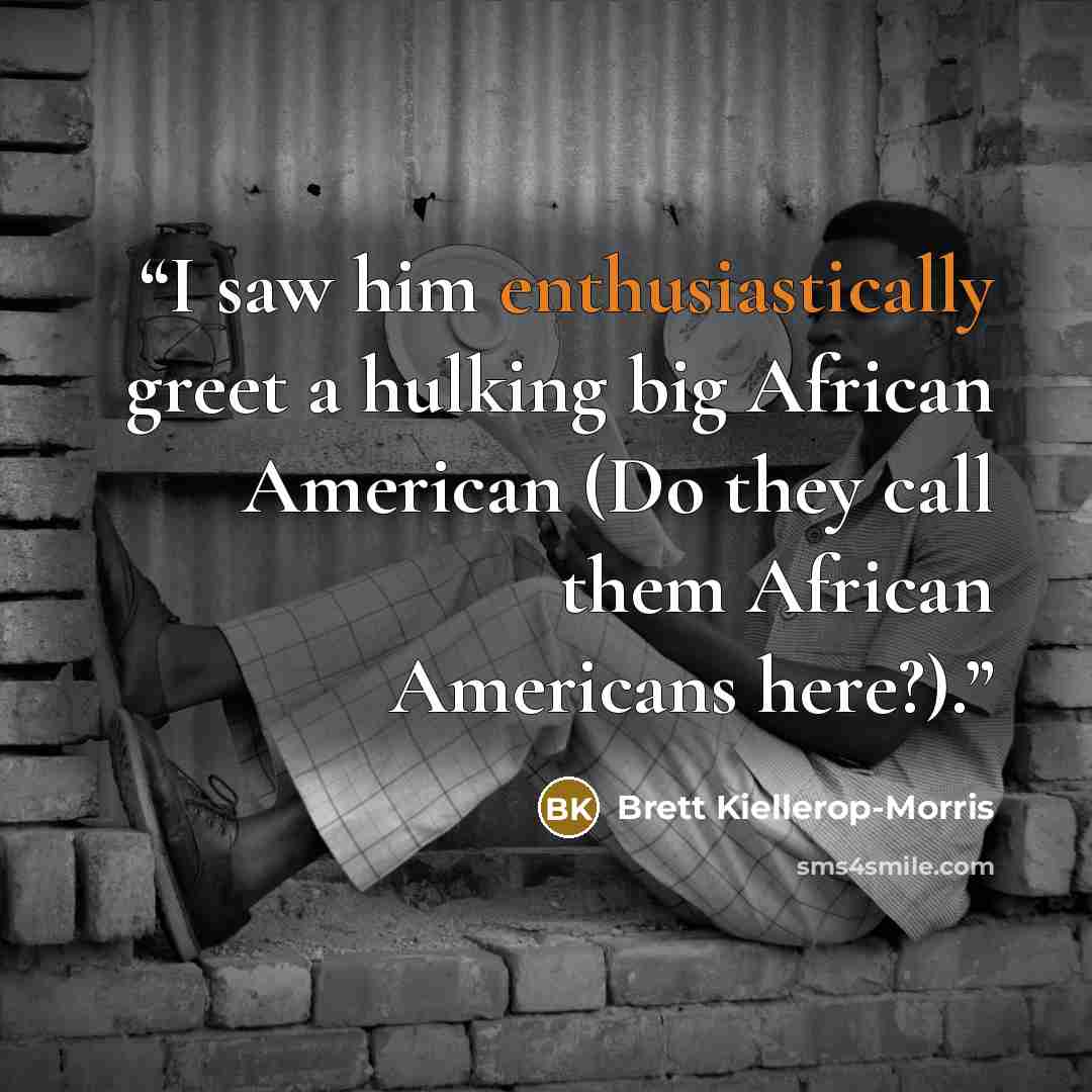 “I saw him enthusiastically greet a hulking big African American (Do they call them African Americans here?).” quote by Brett Kiellerop-Morris