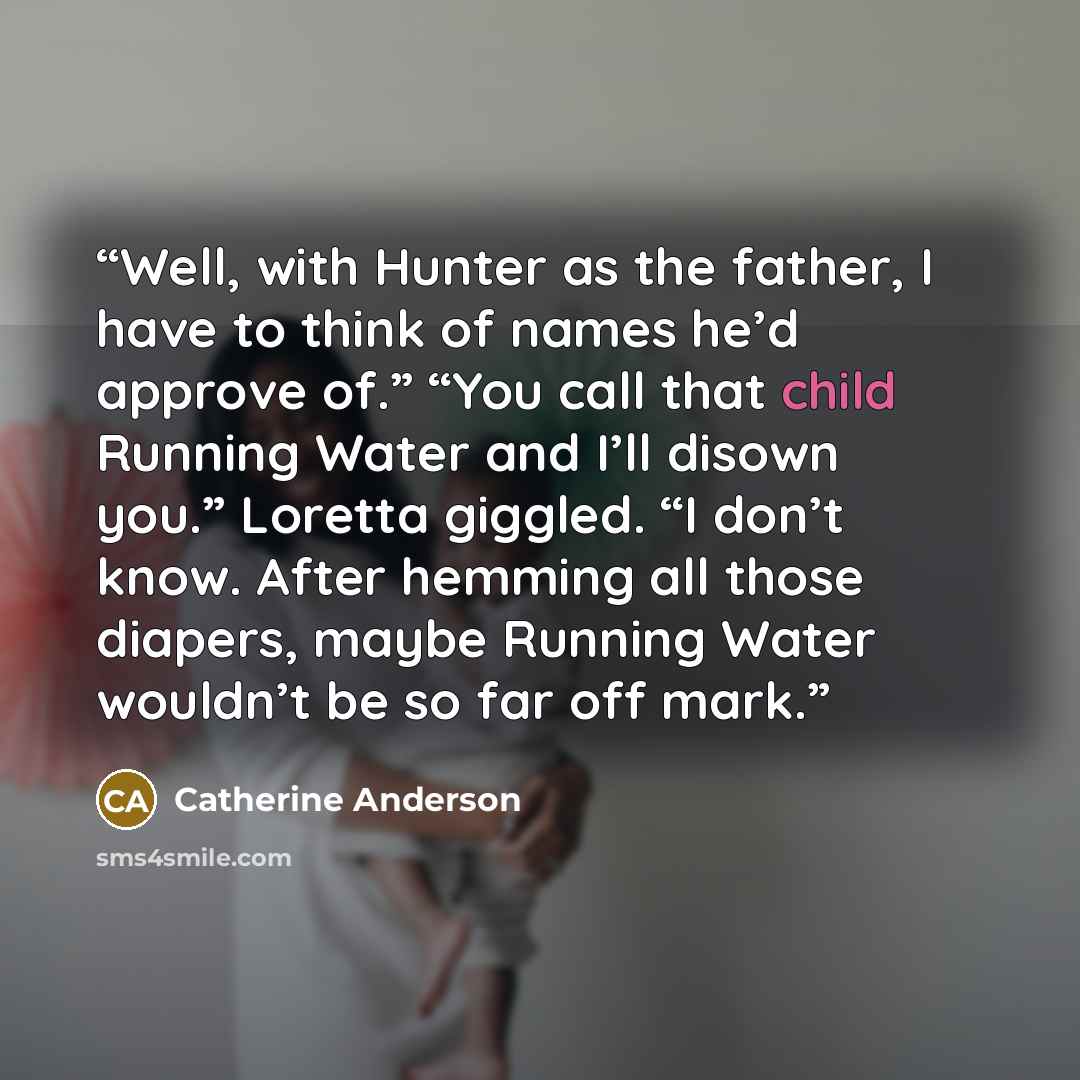 “Well, with Hunter as the father, I have to think of names he’d approve of.” “You call that child Running Water and I’ll disown you.” Loretta giggled. “I don’t know. After hemming all those diapers, maybe Running Water wouldn’t be so far off mark.” quote by Catherine Anderson