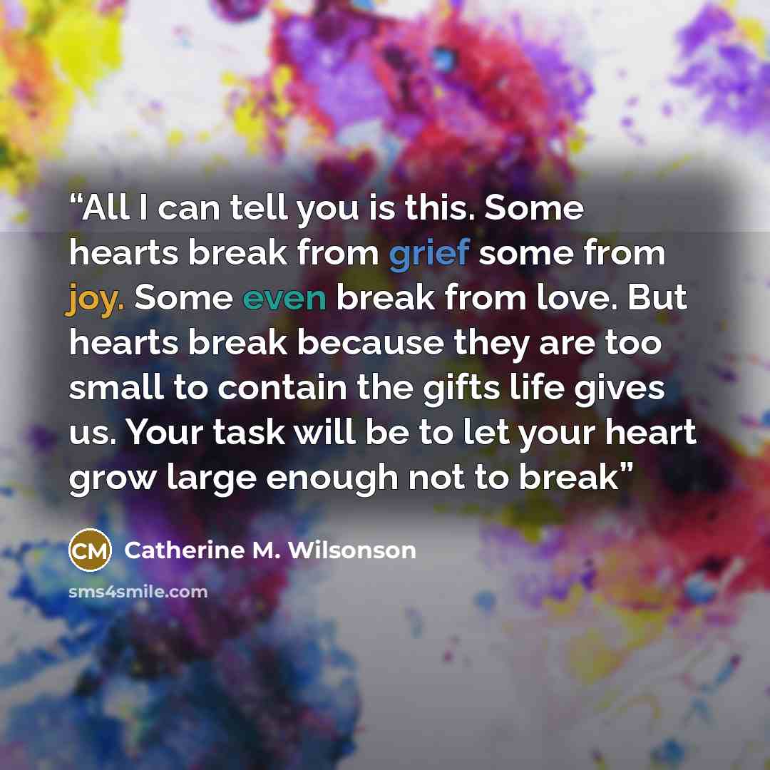 “All I can tell you is this. Some hearts break from grief some from joy. Some even break from love. But hearts break because they are too small to contain the gifts life gives us. Your task will be to let your heart grow large enough not to break” quote by Catherine M. Wilsonson