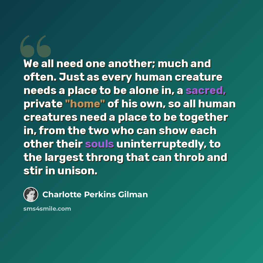 “We all need one another; much and often. Just as every human creature needs a place to be alone in, a sacred, private "home" of his own, so all human creatures need a place to be together in, from the two who can show each other their souls uninterruptedly, to the largest throng that can throb and…” quote by Charlotte Perkins Gilman