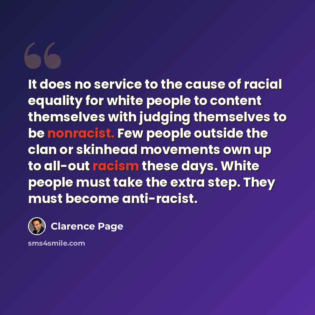 “It does no service to the cause of racial equality for white people to content themselves with judging themselves to be nonracist. Few people outside the clan or skinhead movements own up to all-out racism these days. White people must take the extra step. They must become anti-racist.” quote by Clarence Page
