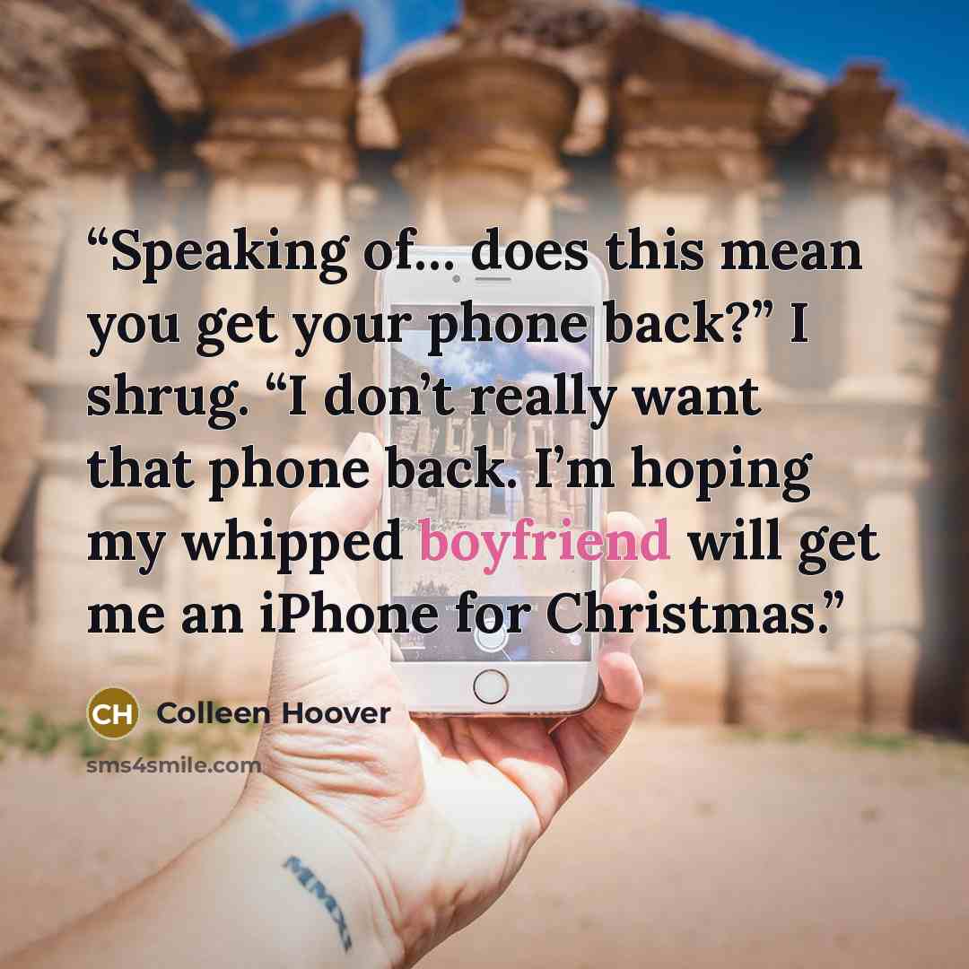 “Speaking of… does this mean you get your phone back?” I shrug. “I don’t really want that phone back. I’m hoping my whipped boyfriend will get me an iPhone for Christmas.” quote by Colleen Hoover