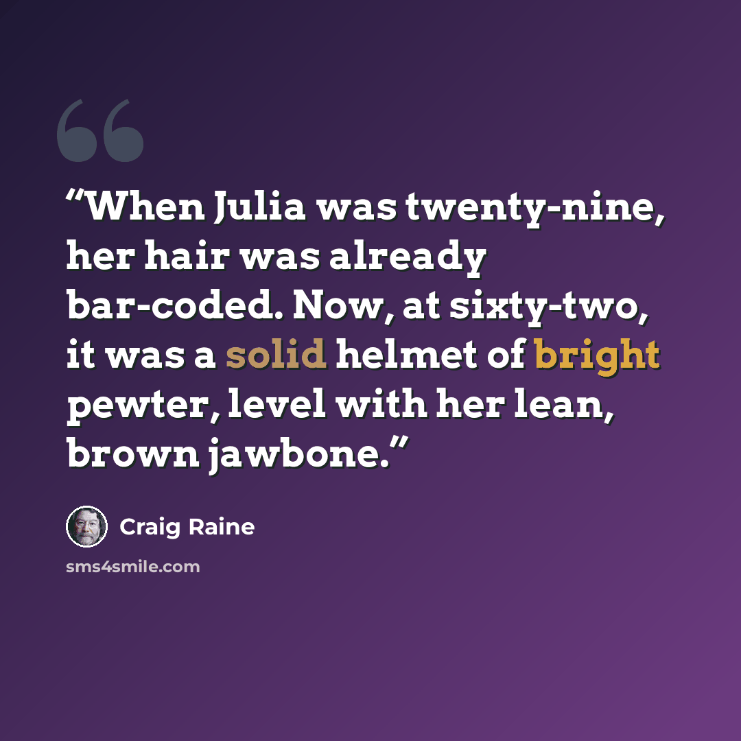 “When Julia was twenty-nine, her hair was already bar-coded. Now, at sixty-two, it was a solid helmet of bright pewter, level with her lean, brown jawbone.” quote by Craig Raine