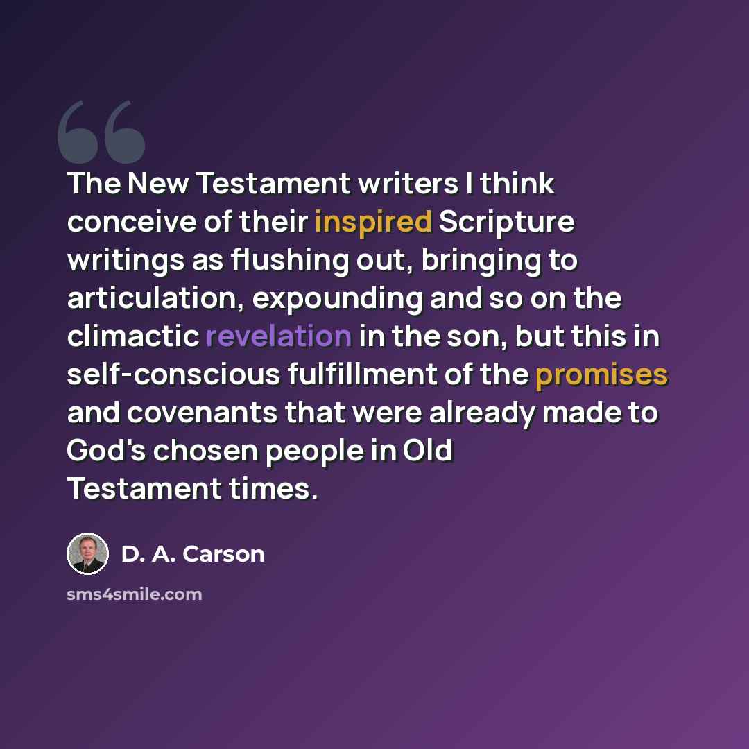 “The New Testament writers I think conceive of their inspired Scripture writings as flushing out, bringing to articulation, expounding and so on the climactic revelation in the son, but this in self-conscious fulfillment of the promises and covenants that were already made to God's chosen people in…” quote by D. A. Carson