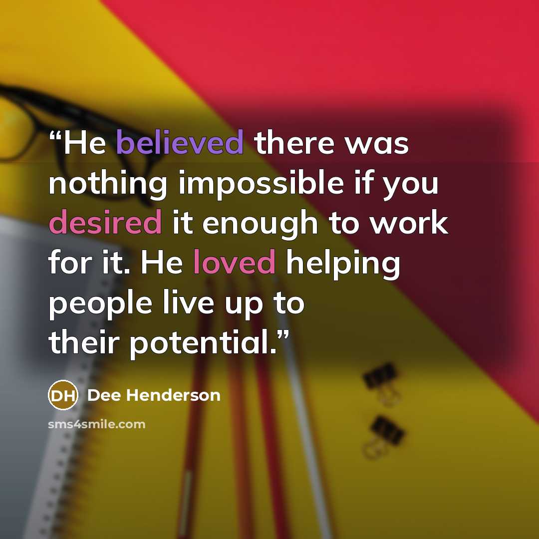 “He believed there was nothing impossible if you desired it enough to work for it. He loved helping people live up to their potential.” quote by Dee Henderson