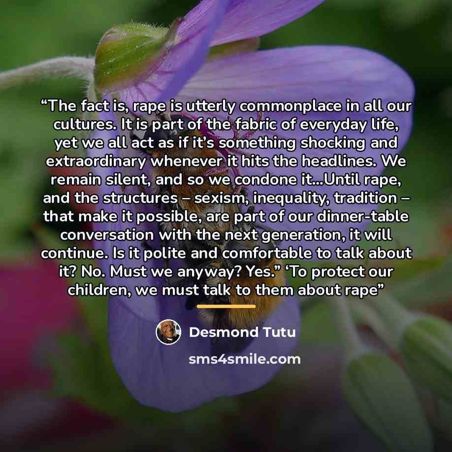 “The fact is, rape is utterly commonplace in all our cultures. It is part of the fabric of everyday life, yet we all act as if it’s something shocking and extraordinary whenever it hits the headlines. We remain silent, and so we condone it…Until rape, and the structures – sexism, inequality…” quote by Desmond Tutu