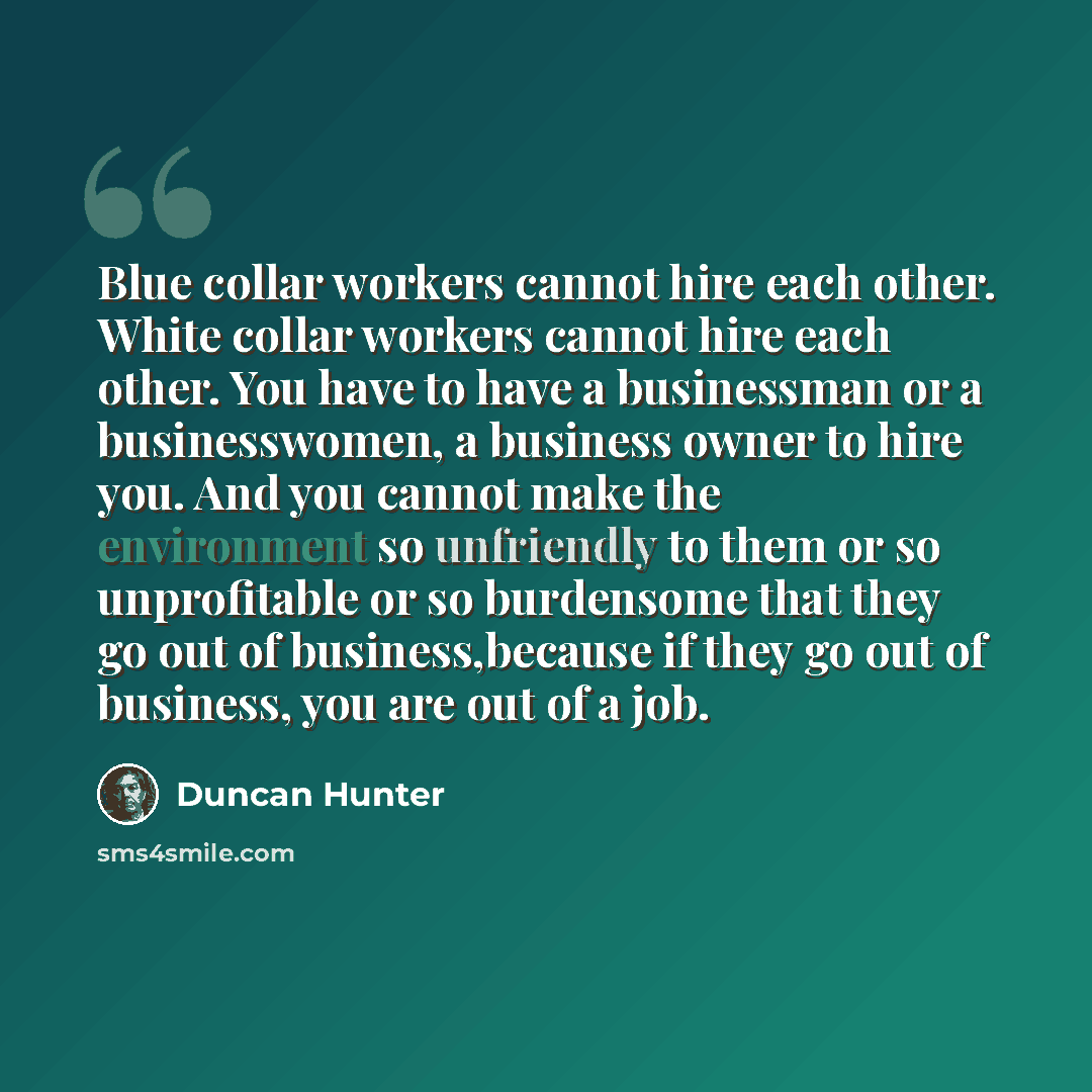 “Blue collar workers cannot hire each other. White collar workers cannot hire each other. You have to have a businessman or a businesswomen, a business owner to hire you. And you cannot make the environment so unfriendly to them or so unprofitable or so burdensome that they go out of…” quote by Duncan Hunter