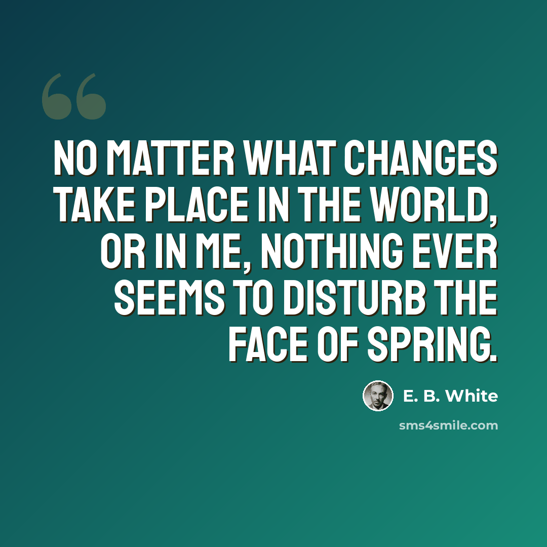 “No matter what changes take place in the world, or in me, nothing ever seems to disturb the face of spring.” quote by E. B. White