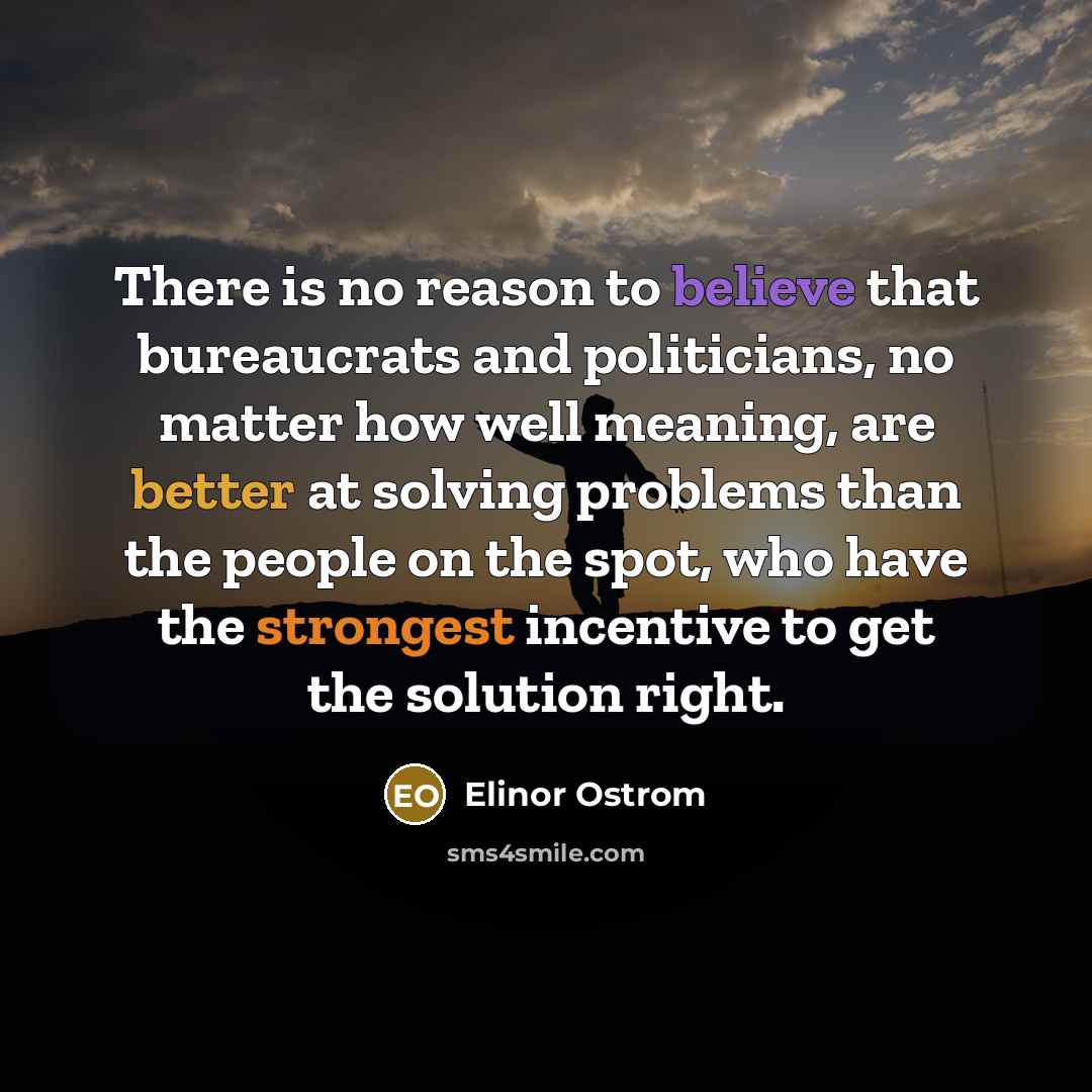 “There is no reason to believe that bureaucrats and politicians, no matter how well meaning, are better at solving problems than the people on the spot, who have the strongest incentive to get the solution right.” quote by Elinor Ostrom