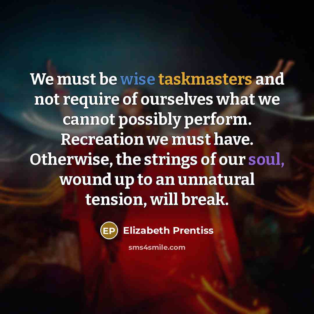 “We must be wise taskmasters and not require of ourselves what we cannot possibly perform. Recreation we must have. Otherwise, the strings of our soul, wound up to an unnatural tension, will break.” quote by Elizabeth Prentiss
