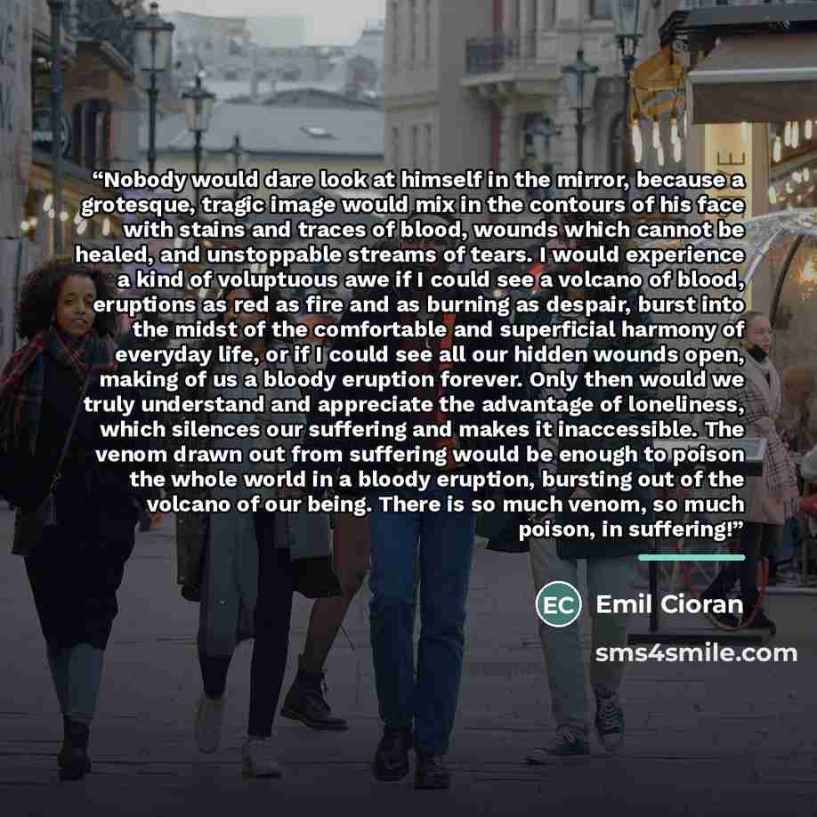 “Nobody would dare look at himself in the mirror, because a grotesque, tragic image would mix in the contours of his face with stains and traces of blood, wounds which cannot be healed, and unstoppable streams of tears. I would experience a kind of voluptuous awe if I could see a volcano of blood…” quote by Emil Cioran