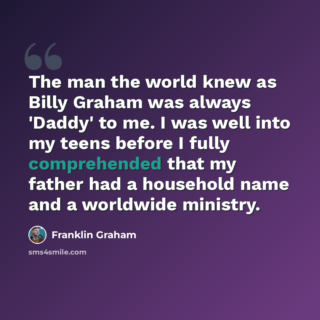 “The man the world knew as Billy Graham was always 'Daddy' to me. I was well into my teens before I fully comprehended that my father had a household name and a worldwide ministry.” quote by Franklin Graham