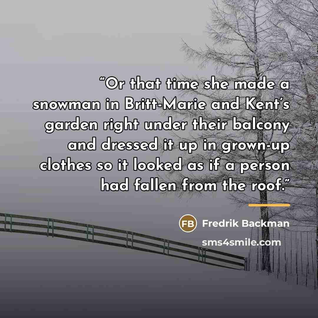 “Or that time she made a snowman in Britt-Marie and Kent’s garden right under their balcony and dressed it up in grown-up clothes so it looked as if a person had fallen from the roof.” quote by Fredrik Backman