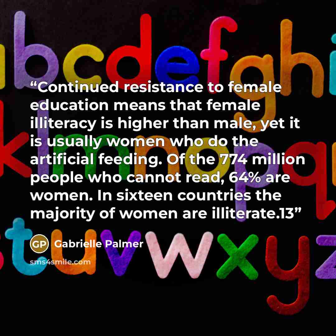 “Continued resistance to female education means that female illiteracy is higher than male, yet it is usually women who do the artificial feeding. Of the 774 million people who cannot read, 64% are women. In sixteen countries the majority of women are illiterate.13” quote by Gabrielle Palmer