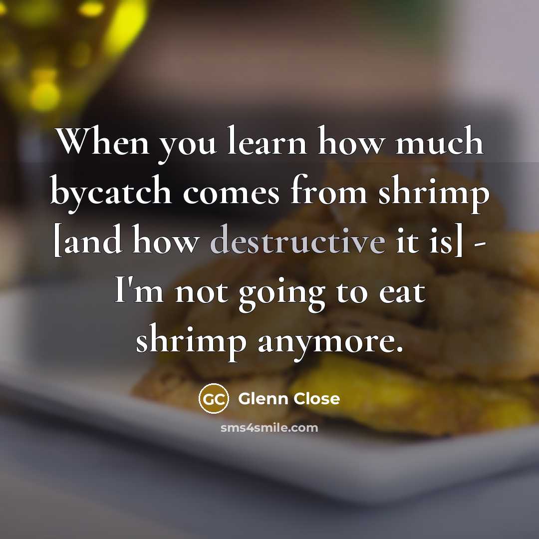“When you learn how much bycatch comes from shrimp [and how destructive it is] - I'm not going to eat shrimp anymore.” quote by Glenn Close