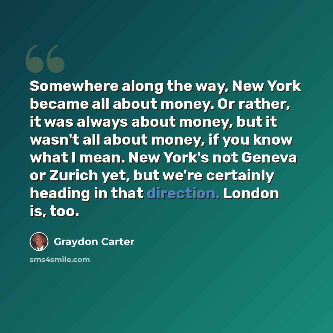 “Somewhere along the way, New York became all about money. Or rather, it was always about money, but it wasn't all about money, if you know what I mean. New York's not Geneva or Zurich yet, but we're certainly heading in that direction. London is, too.” quote by Graydon Carter
