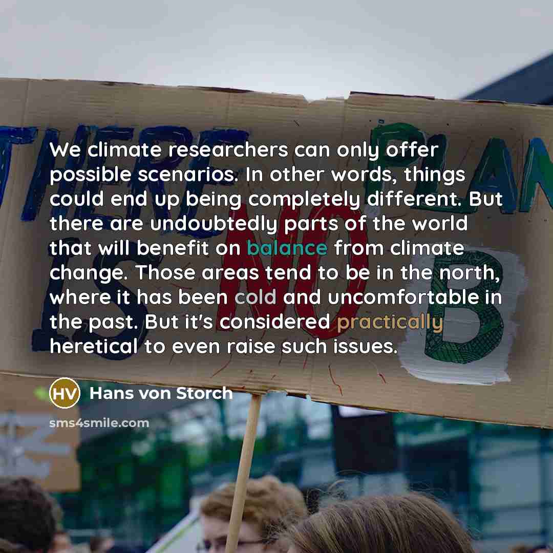 “We climate researchers can only offer possible scenarios. In other words, things could end up being completely different. But there are undoubtedly parts of the world that will benefit on balance from climate change. Those areas tend to be in the north, where it has been cold and uncomfortable in…” quote by Hans von Storch