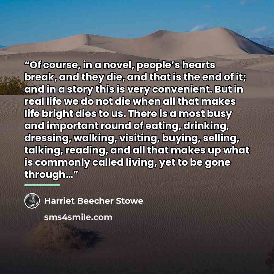 “Of course, in a novel, people’s hearts break, and they die, and that is the end of it; and in a story this is very convenient. But in real life we do not die when all that makes life bright dies to us. There is a most busy and important round of eating, drinking, dressing, walking, visiting…” quote by Harriet Beecher Stowe