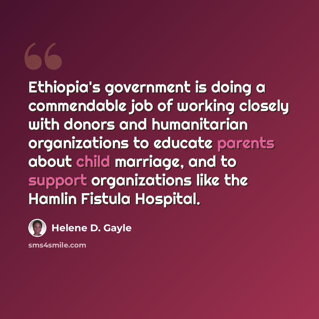 “Ethiopia's government is doing a commendable job of working closely with donors and humanitarian organizations to educate parents about child marriage, and to support organizations like the Hamlin Fistula Hospital.” quote by Helene D. Gayle