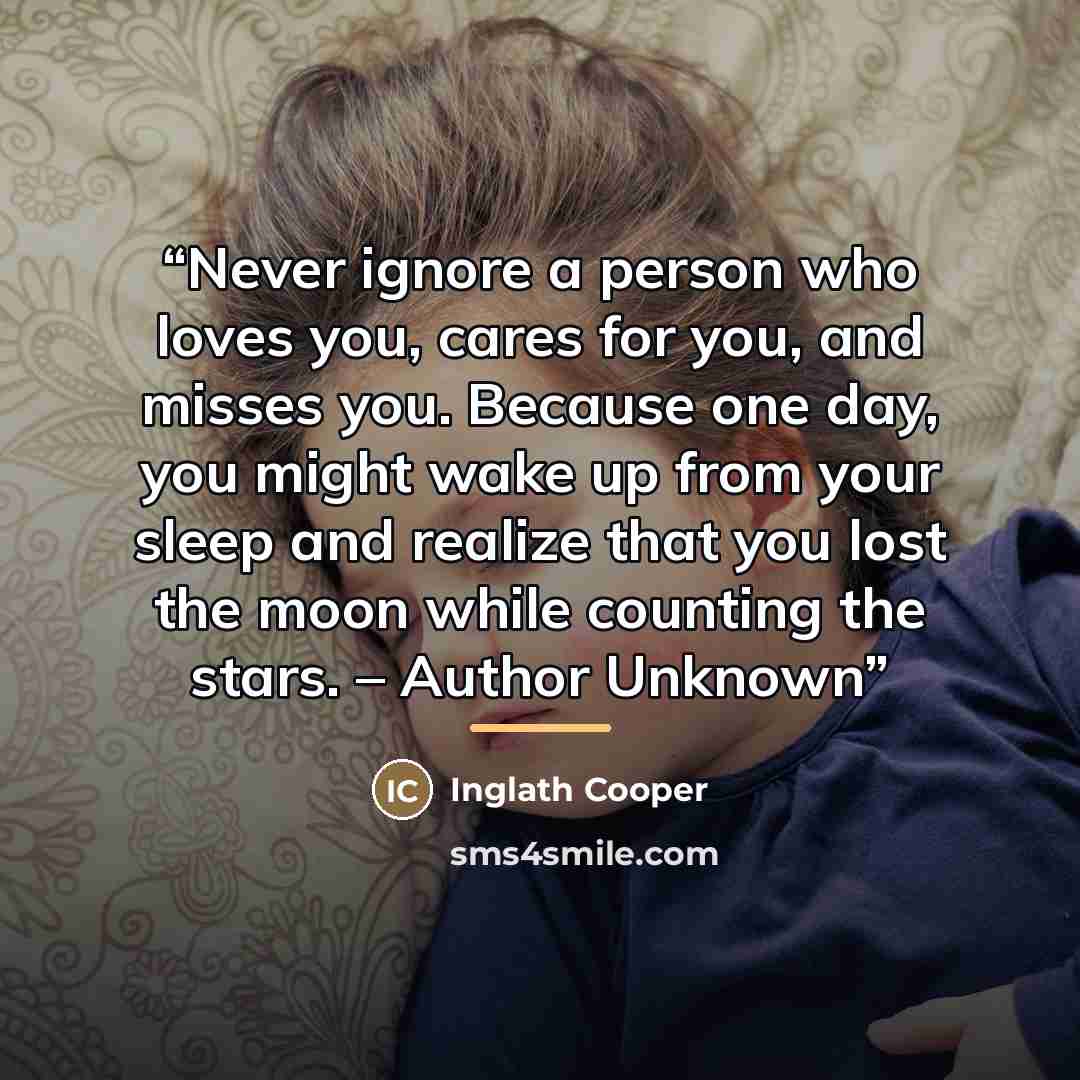 “Never ignore a person who loves you, cares for you, and misses you. Because one day, you might wake up from your sleep and realize that you lost the moon while counting the stars. – Author Unknown” quote by Inglath Cooper