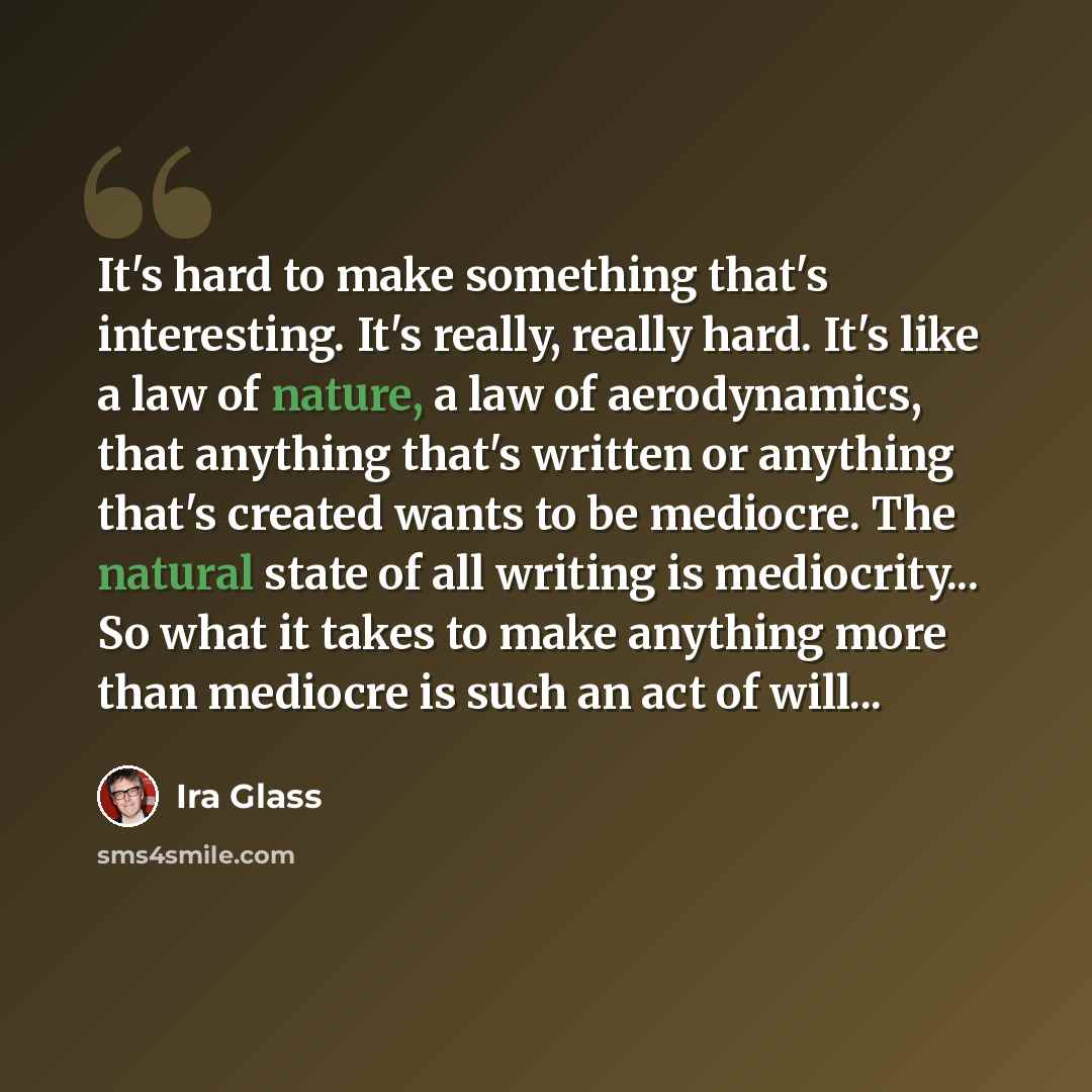 “It's hard to make something that's interesting. It's really, really hard. It's like a law of nature, a law of aerodynamics, that anything that's written or anything that's created wants to be mediocre. The natural state of all writing is mediocrity... So what it takes to make anything more than…” quote by Ira Glass