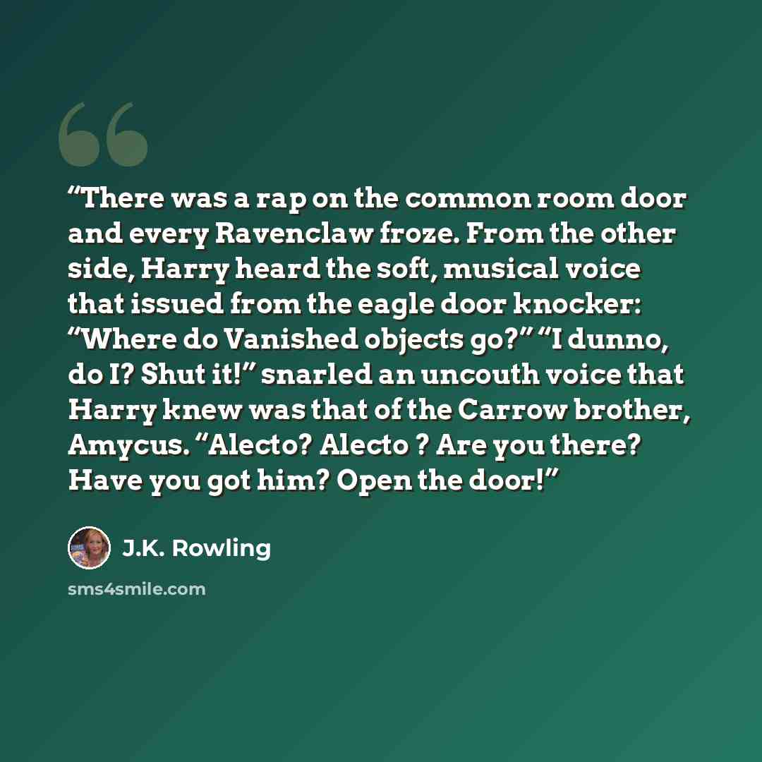 “There was a rap on the common room door and every Ravenclaw froze. From the other side, Harry heard the soft, musical voice that issued from the eagle door knocker: “Where do Vanished objects go?” “I dunno, do I? Shut it!” snarled an uncouth voice that Harry knew was that of the Carrow brother…” quote by J.K. Rowling