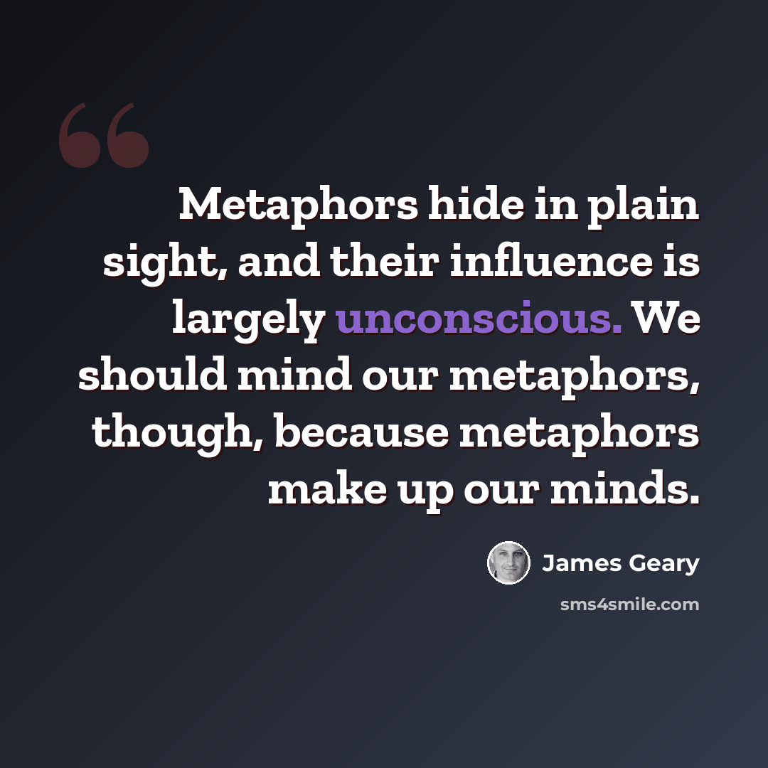 “Metaphors hide in plain sight, and their influence is largely unconscious. We should mind our metaphors, though, because metaphors make up our minds.” quote by James Geary