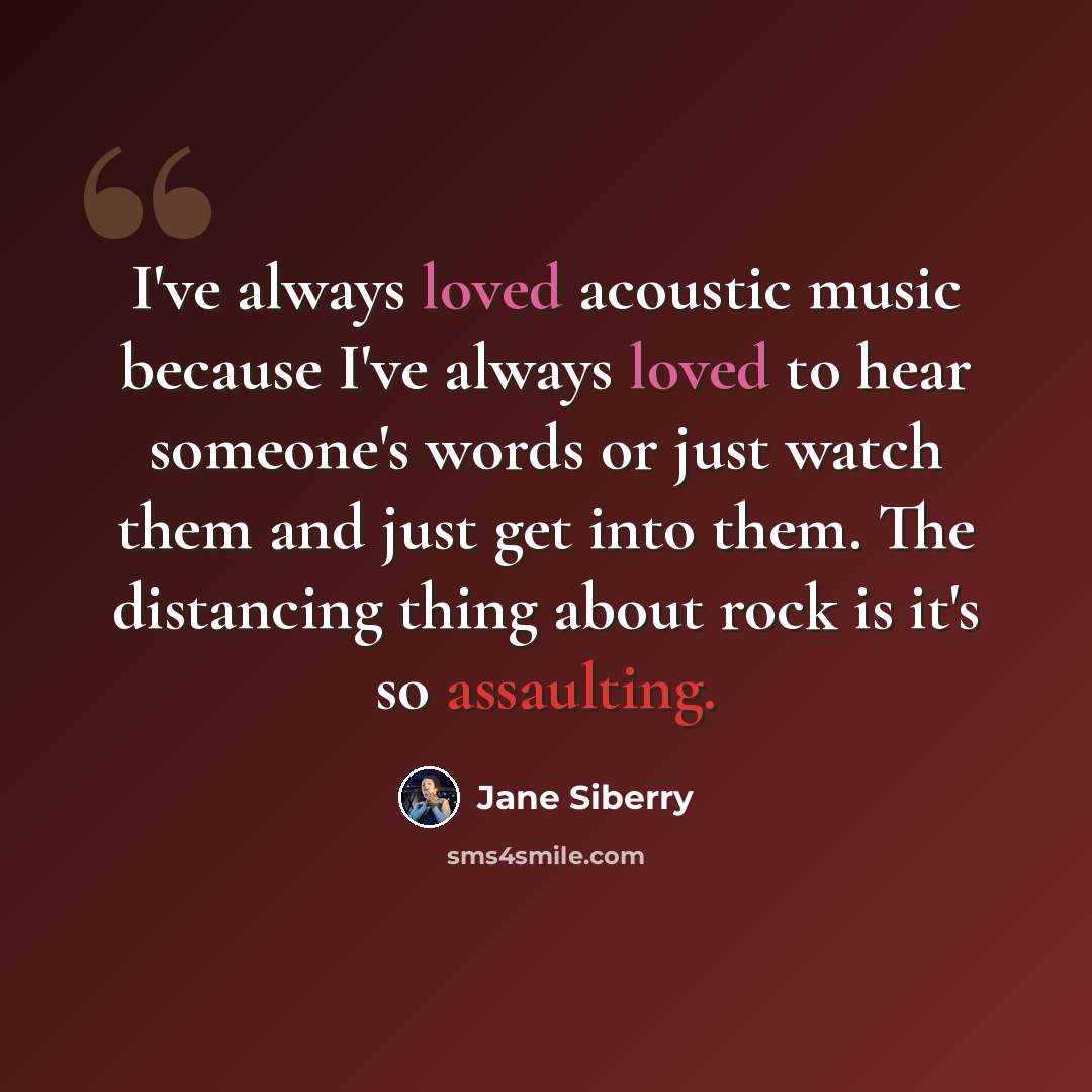 “I've always loved acoustic music because I've always loved to hear someone's words or just watch them and just get into them. The distancing thing about rock is it's so assaulting.” quote by Jane Siberry