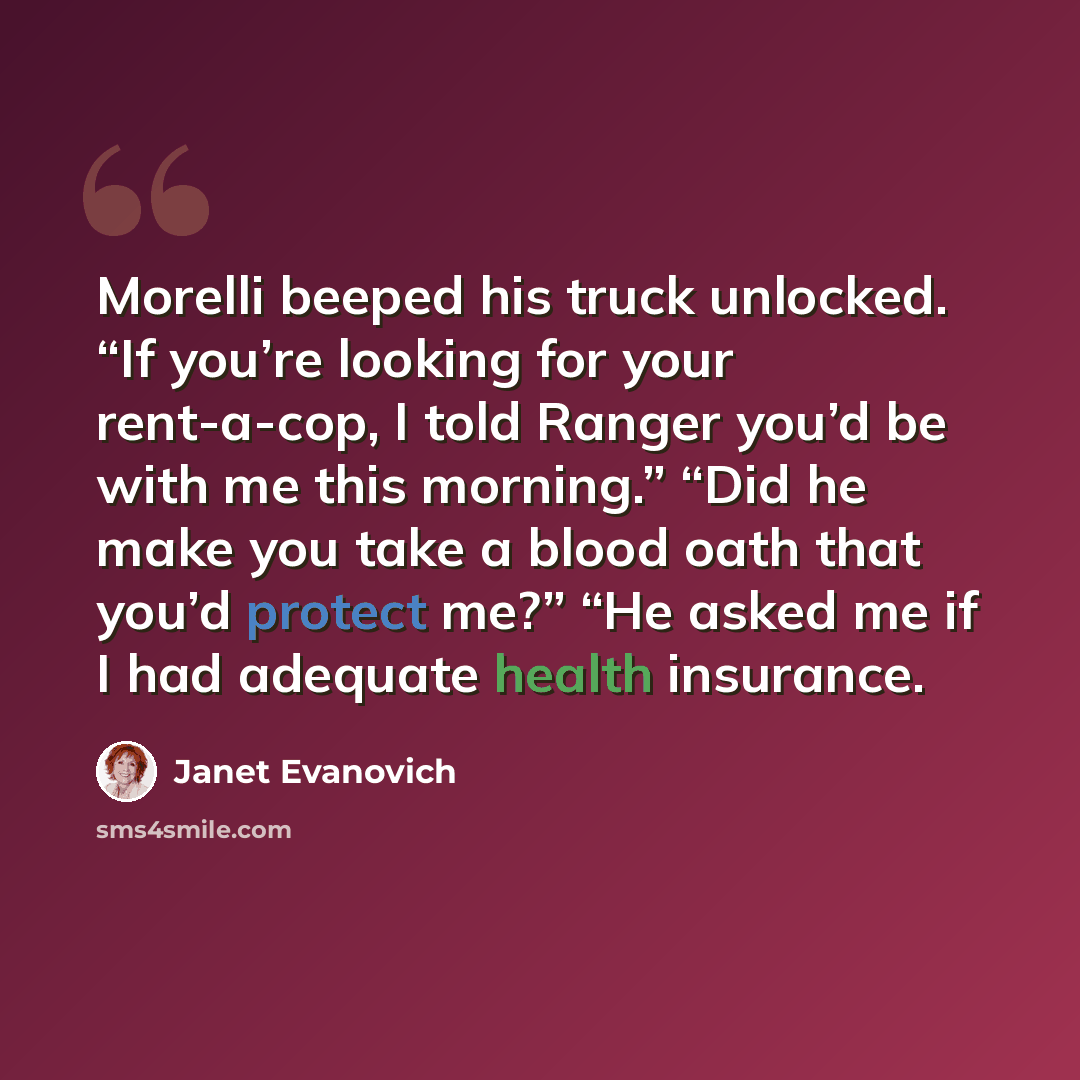 “Morelli beeped his truck unlocked. “If you’re looking for your rent-a-cop, I told Ranger you’d be with me this morning.” “Did he make you take a blood oath that you’d protect me?” “He asked me if I had adequate health insurance.” quote by Janet Evanovich