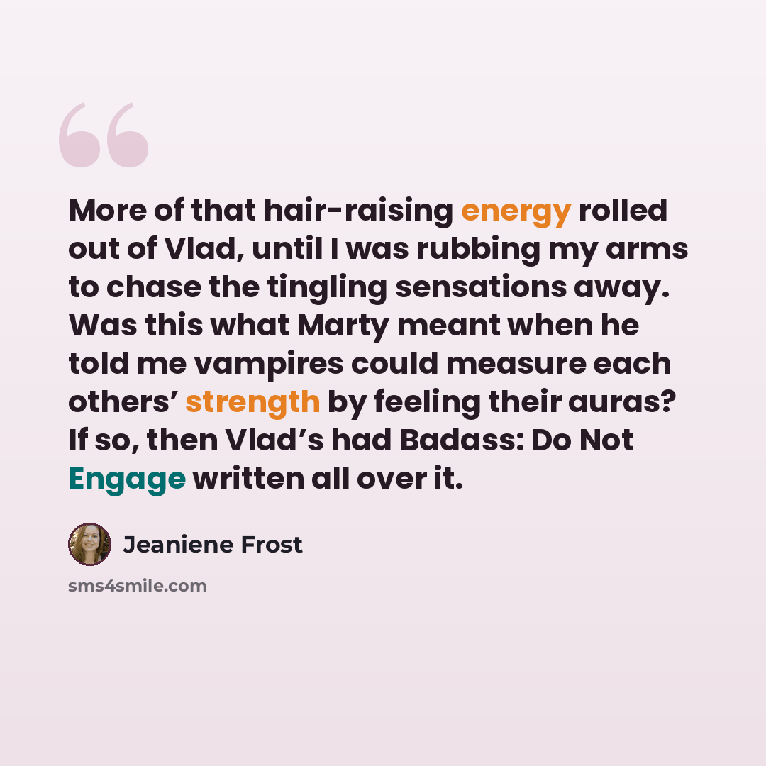 “More of that hair-raising energy rolled out of Vlad, until I was rubbing my arms to chase the tingling sensations away. Was this what Marty meant when he told me vampires could measure each others’ strength by feeling their auras? If so, then Vlad’s had Badass: Do Not Engage written all over it.” quote by Jeaniene Frost