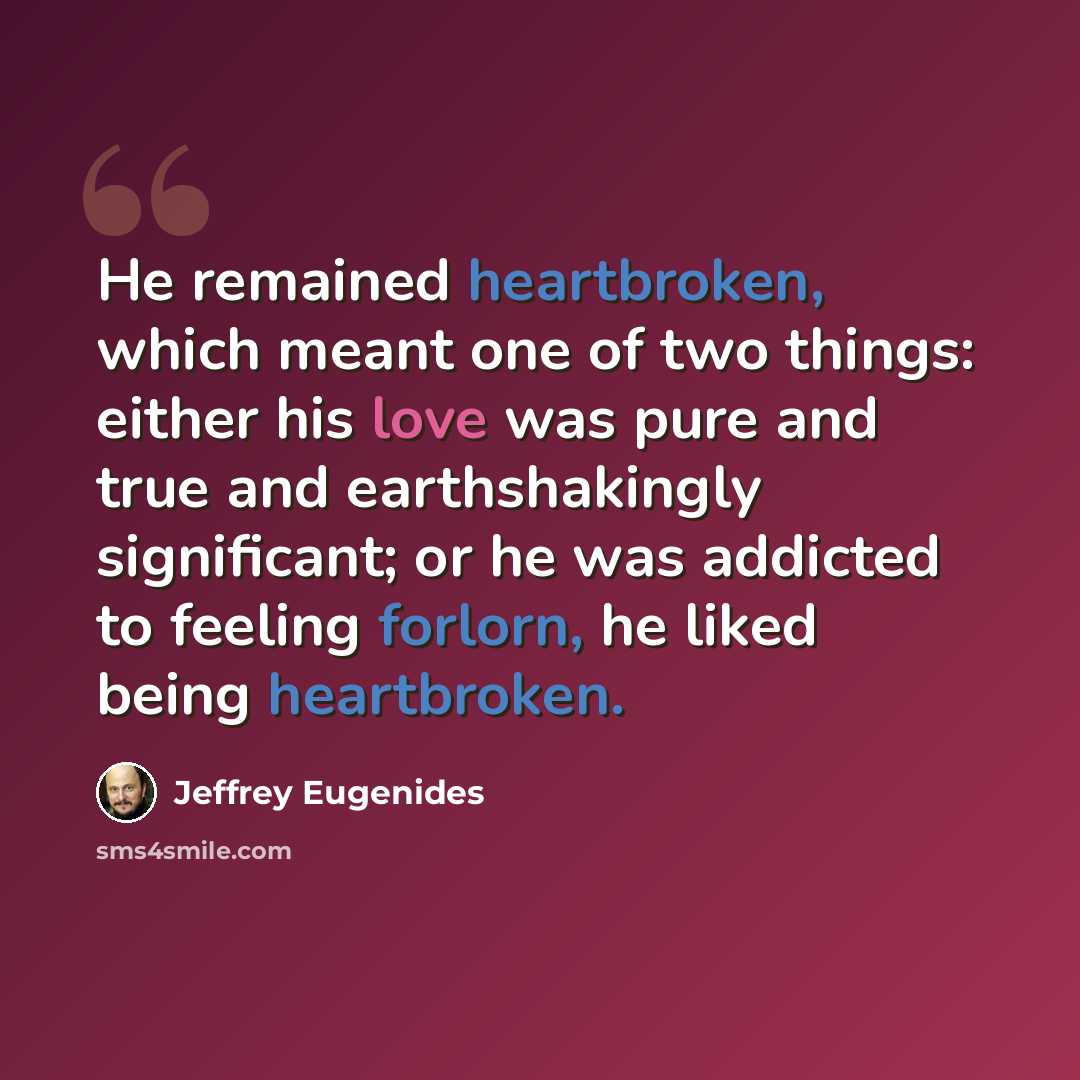 “He remained heartbroken, which meant one of two things: either his love was pure and true and earthshakingly significant; or he was addicted to feeling forlorn, he liked being heartbroken.” quote by Jeffrey Eugenides