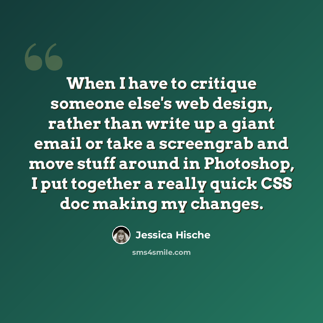 “When I have to critique someone else's web design, rather than write up a giant email or take a screengrab and move stuff around in Photoshop, I put together a really quick CSS doc making my changes.” quote by Jessica Hische