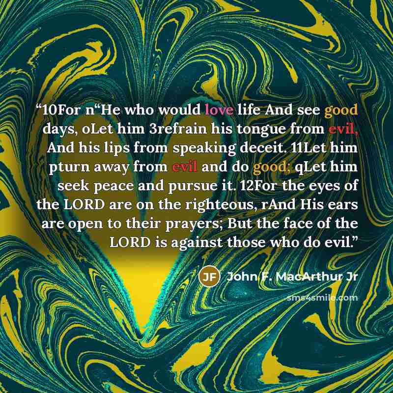 “10For n“He who would love life And see good days, oLet him 3refrain his tongue from evil, And his lips from speaking deceit. 11Let him pturn away from evil and do good; qLet him seek peace and pursue it. 12For the eyes of the LORD are on the righteous, rAnd His ears are open to their prayers; But…” quote by John F. MacArthur Jr