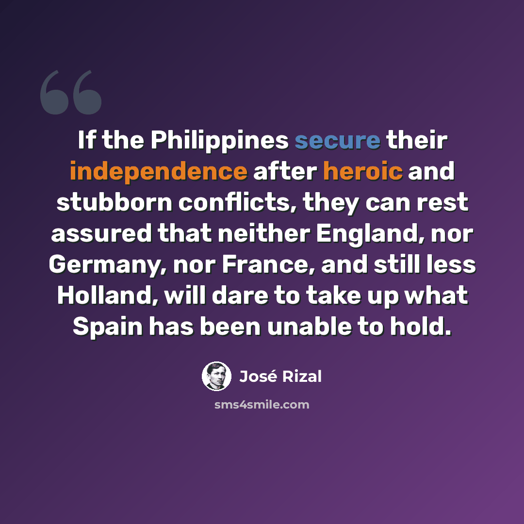 “If the Philippines secure their independence after heroic and stubborn conflicts, they can rest assured that neither England, nor Germany, nor France, and still less Holland, will dare to take up what Spain has been unable to hold.” quote by Jose Rizal