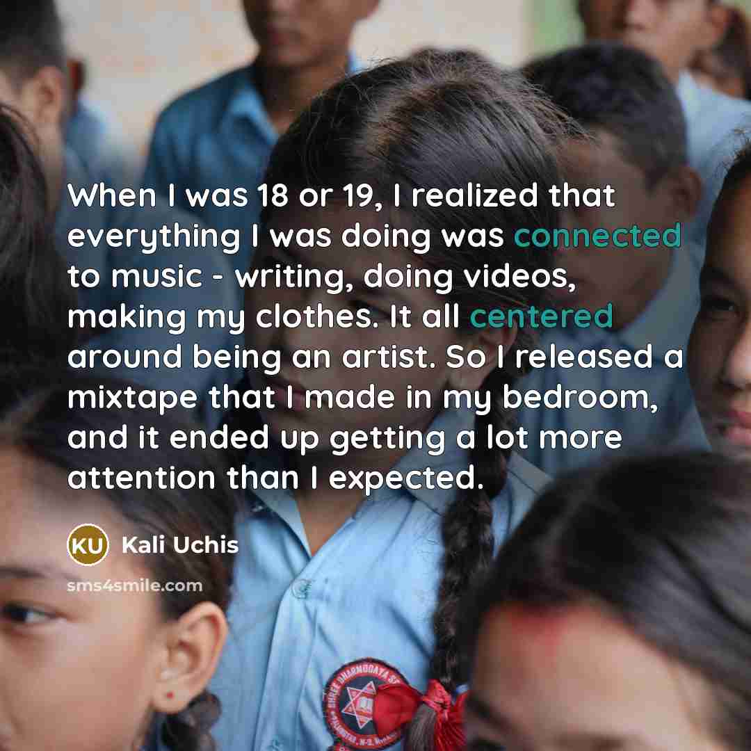 “When I was 18 or 19, I realized that everything I was doing was connected to music - writing, doing videos, making my clothes. It all centered around being an artist. So I released a mixtape that I made in my bedroom, and it ended up getting a lot more attention than I expected.” quote by Kali Uchis