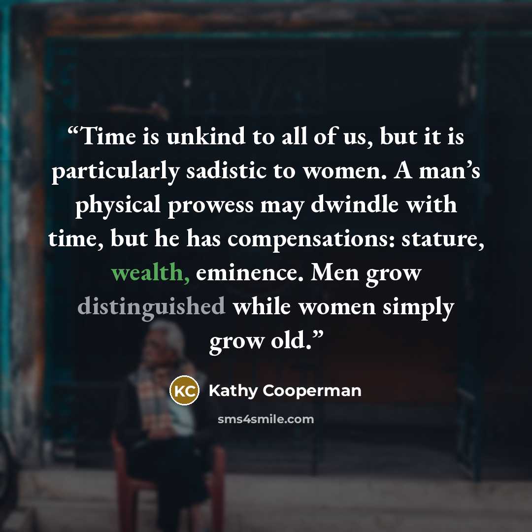 “Time is unkind to all of us, but it is particularly sadistic to women. A man’s physical prowess may dwindle with time, but he has compensations: stature, wealth, eminence. Men grow distinguished while women simply grow old.” quote by Kathy Cooperman