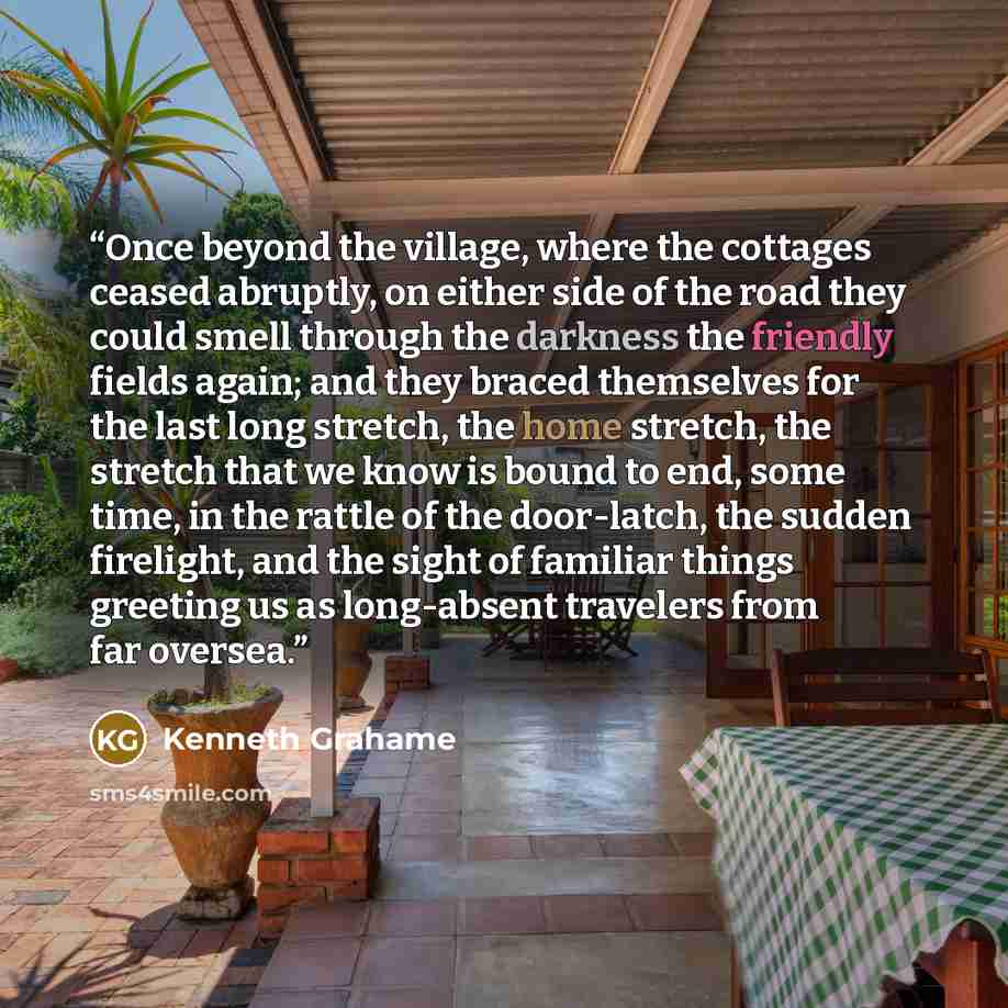“Once beyond the village, where the cottages ceased abruptly, on either side of the road they could smell through the darkness the friendly fields again; and they braced themselves for the last long stretch, the home stretch, the stretch that we know is bound to end, some time, in the rattle of the…” quote by Kenneth Grahame