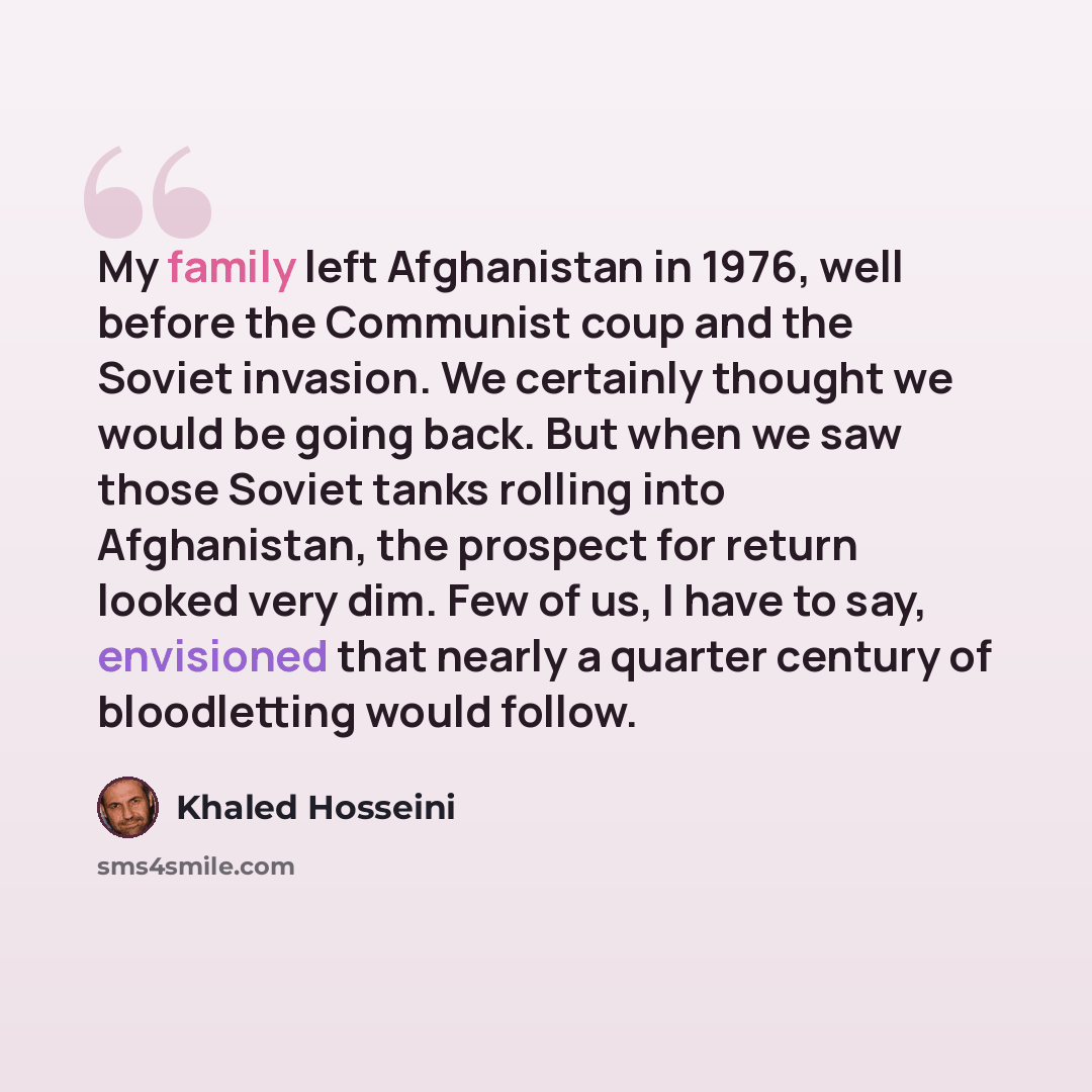 “My family left Afghanistan in 1976, well before the Communist coup and the Soviet invasion. We certainly thought we would be going back. But when we saw those Soviet tanks rolling into Afghanistan, the prospect for return looked very dim. Few of us, I have to say, envisioned that nearly a quarter…” quote by Khaled Hosseini