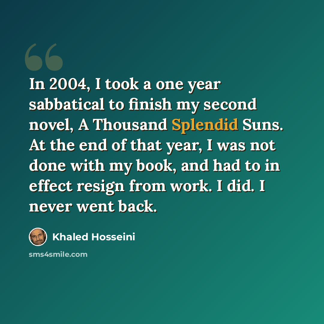 “In 2004, I took a one year sabbatical to finish my second novel, A Thousand Splendid Suns. At the end of that year, I was not done with my book, and had to in effect resign from work. I did. I never went back.” quote by Khaled Hosseini