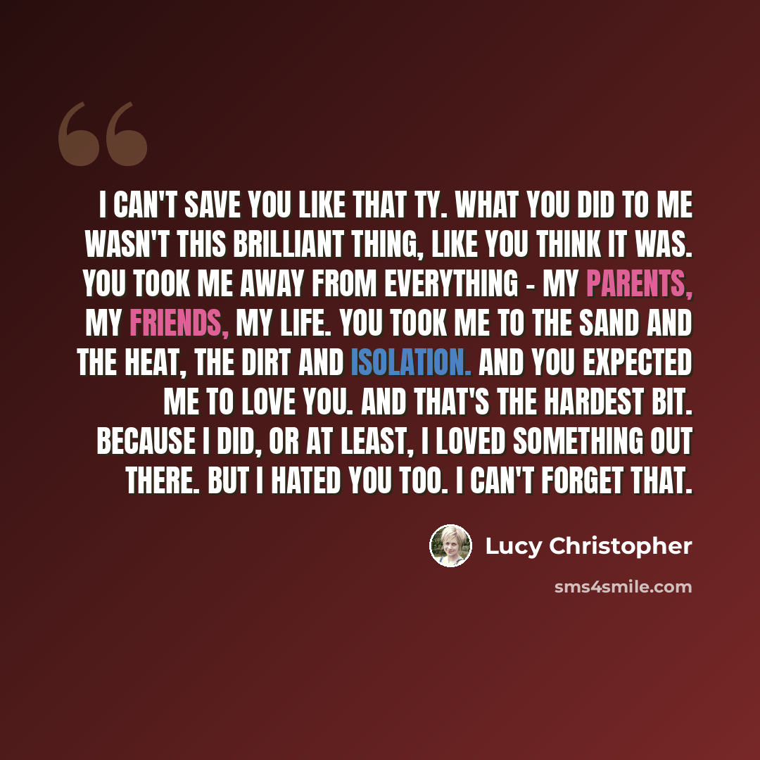 “I can't save you like that Ty. What you did to me wasn't this brilliant thing, like you think it was. You took me away from everything - my parents, my friends, my life. You took me to the sand and the heat, the dirt and isolation. And you expected me to love you. And that's the hardest bit…” quote by Lucy Christopher